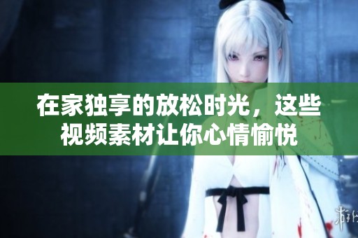 在家独享的放松时光，这些视频素材让你心情愉悦