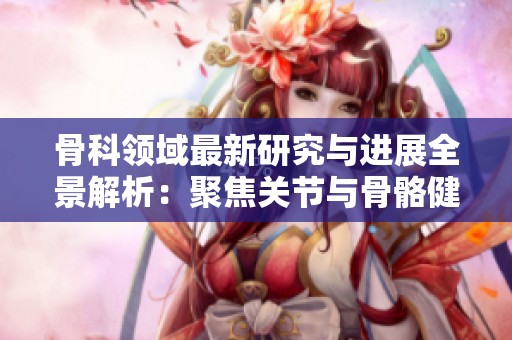 骨科领域最新研究与进展全景解析：聚焦关节与骨骼健康