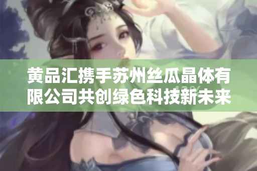 黄品汇携手苏州丝瓜晶体有限公司共创绿色科技新未来
