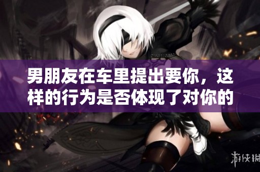 男朋友在车里提出要你，这样的行为是否体现了对你的不尊重