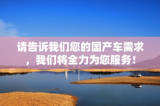 请告诉我们您的国产车需求，我们将全力为您服务！