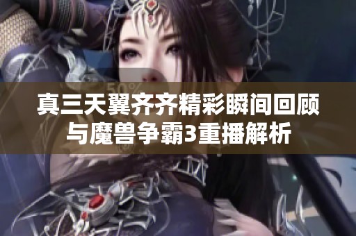 真三天翼齐齐精彩瞬间回顾与魔兽争霸3重播解析