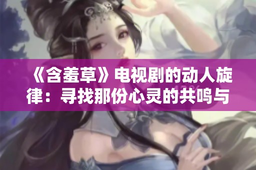 《含羞草》电视剧的动人旋律：寻找那份心灵的共鸣与爱恋