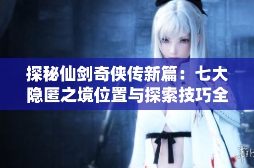 探秘仙剑奇侠传新篇：七大隐匿之境位置与探索技巧全解析