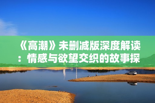 《高潮》未删减版深度解读：情感与欲望交织的故事探讨
