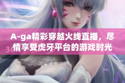 A-ga精彩穿越火线直播，尽情享受虎牙平台的游戏时光！