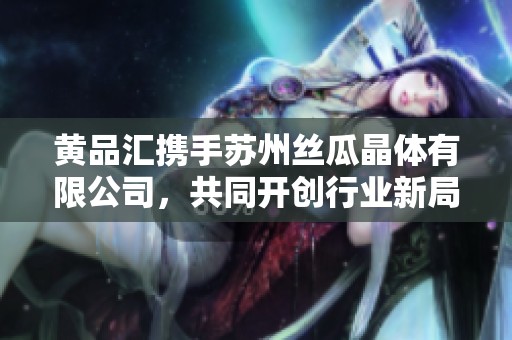 黄品汇携手苏州丝瓜晶体有限公司，共同开创行业新局面