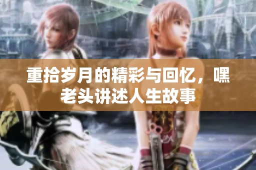 重拾岁月的精彩与回忆，嘿老头讲述人生故事