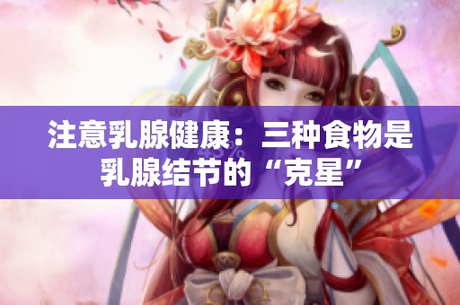 注意乳腺健康：三种食物是乳腺结节的“克星”