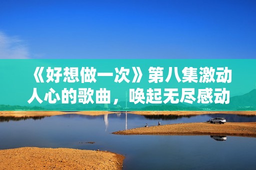 《好想做一次》第八集激动人心的歌曲，唤起无尽感动与回忆