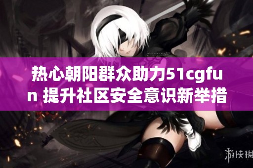 热心朝阳群众助力51cgfun 提升社区安全意识新举措