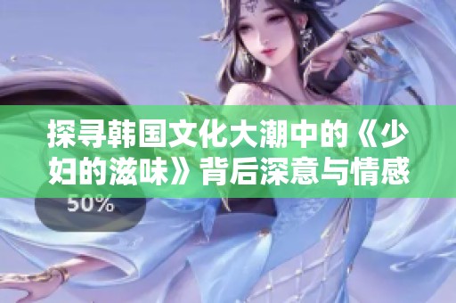 探寻韩国文化大潮中的《少妇的滋味》背后深意与情感表达