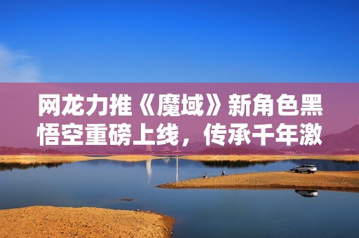 网龙力推《魔域》新角色黑悟空重磅上线，传承千年激活战斗热情