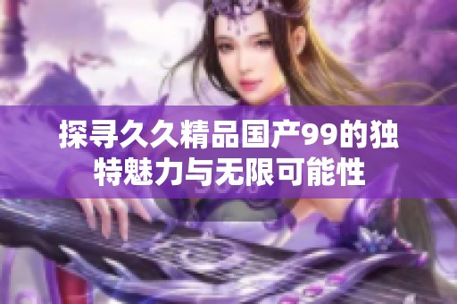 探寻久久精品国产99的独特魅力与无限可能性