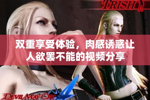 双重享受体验，肉感诱惑让人欲罢不能的视频分享