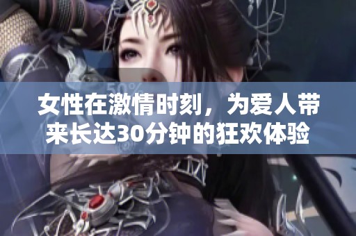 女性在激情时刻，为爱人带来长达30分钟的狂欢体验