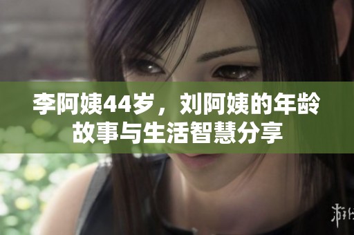 李阿姨44岁，刘阿姨的年龄故事与生活智慧分享