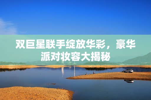 双巨星联手绽放华彩，豪华派对妆容大揭秘