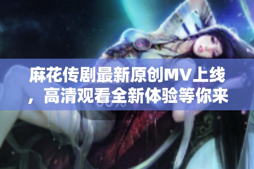 麻花传剧最新原创MV上线，高清观看全新体验等你来享受