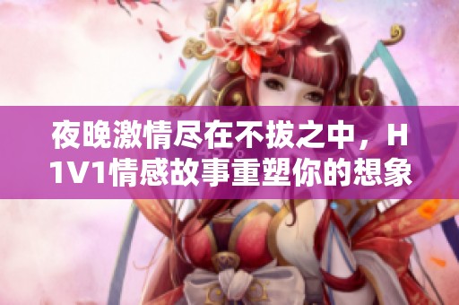 夜晚激情尽在不拔之中，H1V1情感故事重塑你的想象