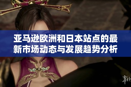亚马逊欧洲和日本站点的最新市场动态与发展趋势分析