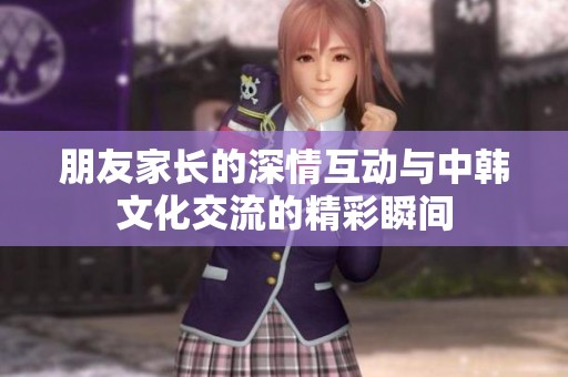 朋友家长的深情互动与中韩文化交流的精彩瞬间