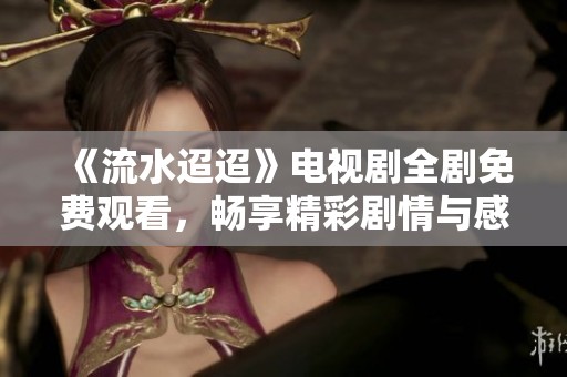 《流水迢迢》电视剧全剧免费观看，畅享精彩剧情与感人故事