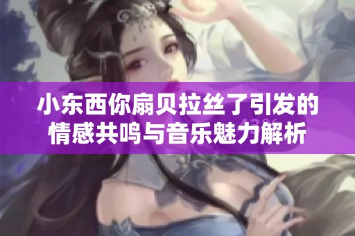 小东西你扇贝拉丝了引发的情感共鸣与音乐魅力解析