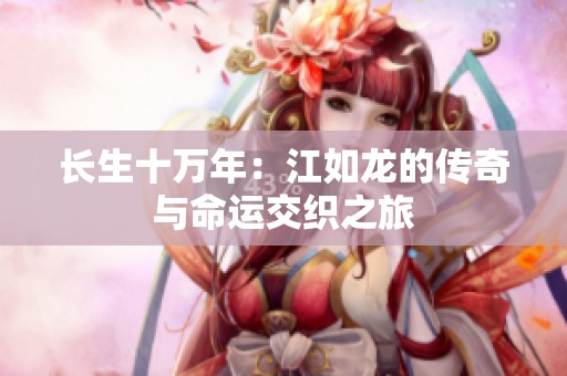 长生十万年：江如龙的传奇与命运交织之旅
