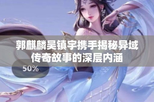 郭麒麟吴镇宇携手揭秘异域传奇故事的深层内涵