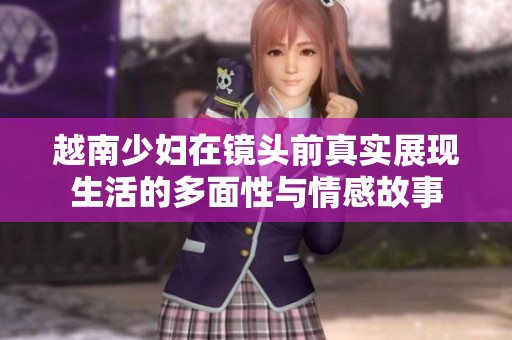 越南少妇在镜头前真实展现生活的多面性与情感故事