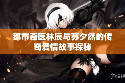 都市奇医林辰与苏夕然的传奇爱情故事探秘