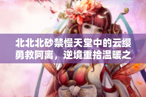 北北北砂禁慢天堂中的云缨勇救阿离，逆境重拾温暖之路