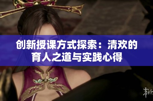 创新授课方式探索：清欢的育人之道与实践心得