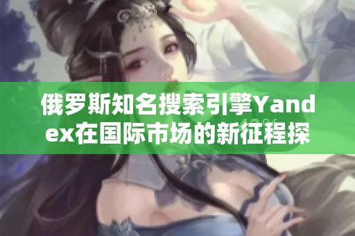 俄罗斯知名搜索引擎Yandex在国际市场的新征程探索