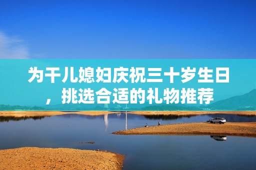 为干儿媳妇庆祝三十岁生日，挑选合适的礼物推荐