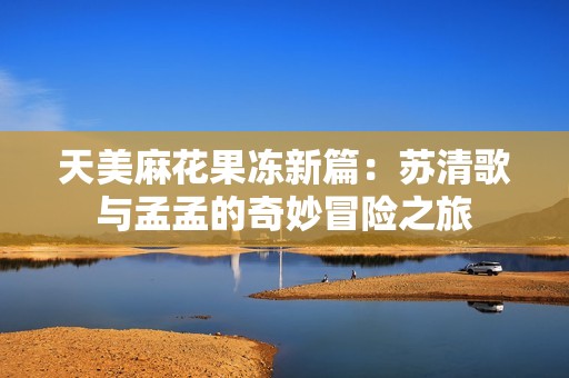 天美麻花果冻新篇：苏清歌与孟孟的奇妙冒险之旅