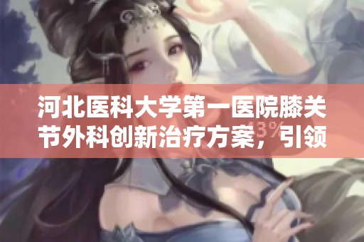 河北医科大学第一医院膝关节外科创新治疗方案，引领康复新路径