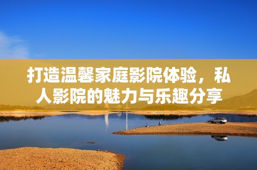 打造温馨家庭影院体验，私人影院的魅力与乐趣分享