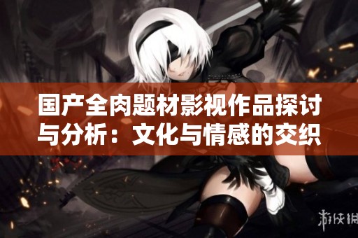 国产全肉题材影视作品探讨与分析：文化与情感的交织