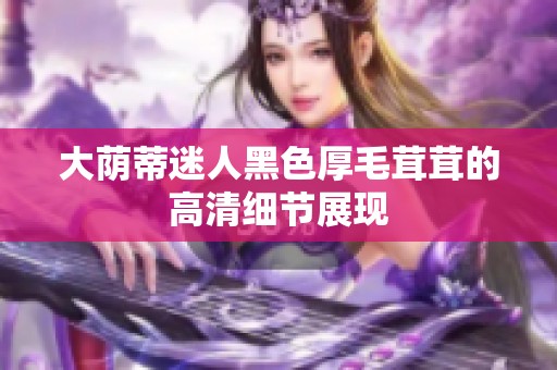 大荫蒂迷人黑色厚毛茸茸的高清细节展现