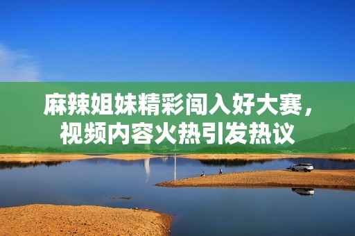 麻辣姐妹精彩闯入好大赛，视频内容火热引发热议