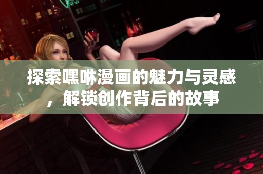 探索嘿咻漫画的魅力与灵感，解锁创作背后的故事