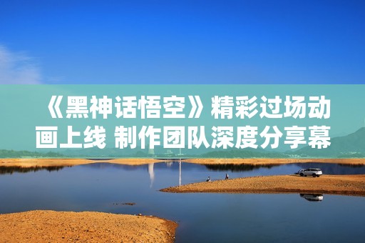 《黑神话悟空》精彩过场动画上线 制作团队深度分享幕后创作故事