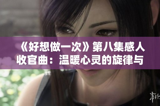《好想做一次》第八集感人收官曲：温暖心灵的旋律与记忆