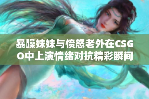 暴躁妹妹与愤怒老外在CSGO中上演情绪对抗精彩瞬间