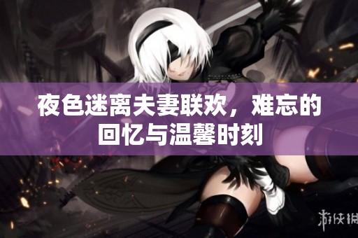 夜色迷离夫妻联欢，难忘的回忆与温馨时刻