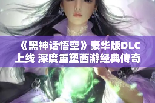《黑神话悟空》豪华版DLC上线 深度重塑西游经典传奇