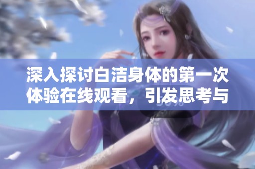 深入探讨白洁身体的第一次体验在线观看，引发思考与讨论