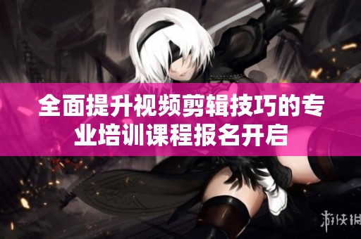 全面提升视频剪辑技巧的专业培训课程报名开启